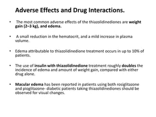 Adverse Effects and Drug Interactions.
• The most common adverse effects of the thiazolidinediones are weight
gain (2–3 kg), and edema.
• A small reduction in the hematocrit, and a mild increase in plasma
volume.
• Edema attributable to thiazolidinedione treatment occurs in up to 10% of
patients.
• The use of insulin with thiazolidinedione treatment roughly doubles the
incidence of edema and amount of weight gain, compared with either
drug alone.
• Macular edema has been reported in patients using both rosiglitazone
and pioglitazone- diabetic patients taking thiazolidinediones should be
observed for visual changes.
 