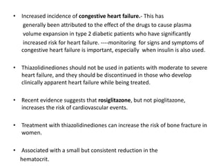 • Increased incidence of congestive heart failure.- This has
generally been attributed to the effect of the drugs to cause plasma
volume expansion in type 2 diabetic patients who have significantly
increased risk for heart failure. ----monitoring for signs and symptoms of
congestive heart failure is important, especially when insulin is also used.
• Thiazolidinediones should not be used in patients with moderate to severe
heart failure, and they should be discontinued in those who develop
clinically apparent heart failure while being treated.
• Recent evidence suggests that rosiglitazone, but not pioglitazone,
increases the risk of cardiovascular events.
• Treatment with thiazolidinediones can increase the risk of bone fracture in
women.
• Associated with a small but consistent reduction in the
hematocrit.
 
