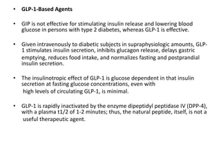 • GLP-1-Based Agents
• GIP is not effective for stimulating insulin release and lowering blood
glucose in persons with type 2 diabetes, whereas GLP-1 is effective.
• Given intravenously to diabetic subjects in supraphysiologic amounts, GLP-
1 stimulates insulin secretion, inhibits glucagon release, delays gastric
emptying, reduces food intake, and normalizes fasting and postprandial
insulin secretion.
• The insulinotropic effect of GLP-1 is glucose dependent in that insulin
secretion at fasting glucose concentrations, even with
high levels of circulating GLP-1, is minimal.
• GLP-1 is rapidly inactivated by the enzyme dipeptidyl peptidase IV (DPP-4),
with a plasma t1/2 of 1-2 minutes; thus, the natural peptide, itself, is not a
useful therapeutic agent.
 