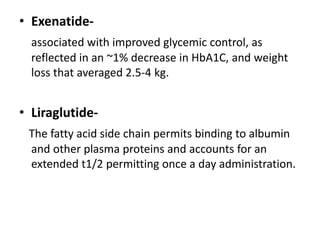 • Exenatide-
associated with improved glycemic control, as
reflected in an ~1% decrease in HbA1C, and weight
loss that averaged 2.5-4 kg.
• Liraglutide-
The fatty acid side chain permits binding to albumin
and other plasma proteins and accounts for an
extended t1/2 permitting once a day administration.
 