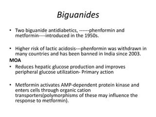 Biguanides
• Two biguanide antidiabetics, ------phenformin and
metformin----introduced in the 1950s.
• Higher risk of lactic acidosis---phenformin was withdrawn in
many countries and has been banned in India since 2003.
MOA
• Reduces hepatic glucose production and improves
peripheral glucose utilization- Primary action
• Metformin activates AMP-dependent protein kinase and
enters cells through organic cation
transporters(polymorphisms of these may influence the
response to metformin).
 