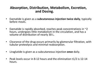 Absorption, Distribution, Metabolism, Excretion,
and Dosing.
• Exenatide is given as a subcutaneous injection twice daily, typically
before meals.
• Exenatide is rapidly absorbed, reaches peak concentrations in ~2
hours, undergoes little metabolism in the circulation, and has a
volume of distribution of nearly 30 L.
• Clearance of the drug occurs primarily by glomerular filtration, with
tubular proteolysis and minimal reabsorption.
• Liraglutide is given as a subcutaneous injection once daily.
• Peak levels occur in 8-12 hours and the elimination t1/2 is 12-14
hours.
 