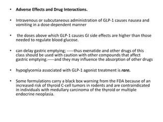• Adverse Effects and Drug Interactions.
• Intravenous or subcutaneous administration of GLP-1 causes nausea and
vomiting in a dose-dependent manner
• the doses above which GLP-1 causes GI side effects are higher than those
needed to regulate blood glucose.
• can delay gastric emptying; -----thus exenatide and other drugs of this
class should be used with caution with other compounds that affect
gastric emptying.-----and they may influence the absorption of other drugs
• hypoglycemia associated with GLP-1 agonist treatment is rare.
• Some formulations carry a black box warning from the FDA because of an
increased risk of thyroid C-cell tumors in rodents and are contraindicated
in individuals with medullary carcinoma of the thyroid or multiple
endocrine neoplasia.
 