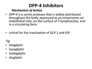 DPP-4 Inhibitors
Mechanism of Action.
• DPP-4 is a serine protease that is widely distributed
throughout the body, expressed as an ectoenzyme on
endothelial cells, on the surface of T-lymphocytes, and
in a circulating form.
• critical for the inactivation of GLP-1 and GIP
Eg-
• Sitagliptin
• Saxagliptin
• Valdagliptin
• Alogliptin
 