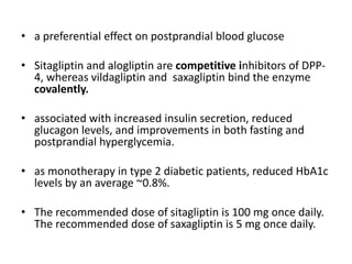 • a preferential effect on postprandial blood glucose
• Sitagliptin and alogliptin are competitive inhibitors of DPP-
4, whereas vildagliptin and saxagliptin bind the enzyme
covalently.
• associated with increased insulin secretion, reduced
glucagon levels, and improvements in both fasting and
postprandial hyperglycemia.
• as monotherapy in type 2 diabetic patients, reduced HbA1c
levels by an average ~0.8%.
• The recommended dose of sitagliptin is 100 mg once daily.
The recommended dose of saxagliptin is 5 mg once daily.
 