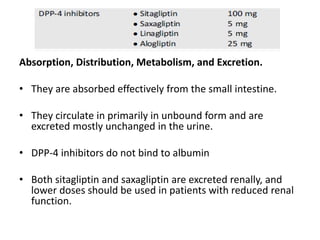 Absorption, Distribution, Metabolism, and Excretion.
• They are absorbed effectively from the small intestine.
• They circulate in primarily in unbound form and are
excreted mostly unchanged in the urine.
• DPP-4 inhibitors do not bind to albumin
• Both sitagliptin and saxagliptin are excreted renally, and
lower doses should be used in patients with reduced renal
function.
 