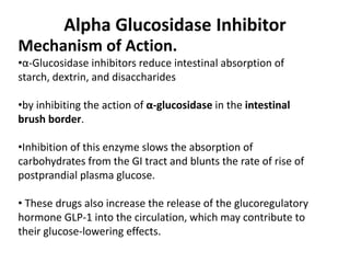 Alpha Glucosidase Inhibitor
Mechanism of Action.
•α-Glucosidase inhibitors reduce intestinal absorption of
starch, dextrin, and disaccharides
•by inhibiting the action of α-glucosidase in the intestinal
brush border.
•Inhibition of this enzyme slows the absorption of
carbohydrates from the GI tract and blunts the rate of rise of
postprandial plasma glucose.
• These drugs also increase the release of the glucoregulatory
hormone GLP-1 into the circulation, which may contribute to
their glucose-lowering effects.
 