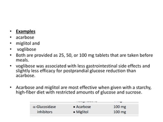 • Examples
• acarbose
• miglitol and
• voglibose
• Both are provided as 25, 50, or 100 mg tablets that are taken before
meals.
• voglibose was associated with less gastrointestinal side effects and
slightly less efficacy for postprandial glucose reduction than
acarbose.
• Acarbose and miglitol are most effective when given with a starchy,
high-fiber diet with restricted amounts of glucose and sucrose.
 