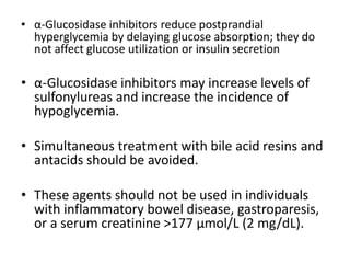 • α-Glucosidase inhibitors reduce postprandial
hyperglycemia by delaying glucose absorption; they do
not affect glucose utilization or insulin secretion
• α-Glucosidase inhibitors may increase levels of
sulfonylureas and increase the incidence of
hypoglycemia.
• Simultaneous treatment with bile acid resins and
antacids should be avoided.
• These agents should not be used in individuals
with inflammatory bowel disease, gastroparesis,
or a serum creatinine >177 μmol/L (2 mg/dL).
 