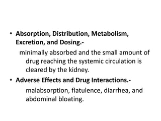 • Absorption, Distribution, Metabolism,
Excretion, and Dosing.-
minimally absorbed and the small amount of
drug reaching the systemic circulation is
cleared by the kidney.
• Adverse Effects and Drug Interactions.-
malabsorption, flatulence, diarrhea, and
abdominal bloating.
 