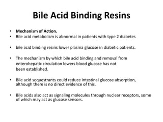 Bile Acid Binding Resins
• Mechanism of Action.
• Bile acid metabolism is abnormal in patients with type 2 diabetes
• bile acid binding resins lower plasma glucose in diabetic patients.
• The mechanism by which bile acid binding and removal from
enterohepatic circulation lowers blood glucose has not
been established.
• Bile acid sequestrants could reduce intestinal glucose absorption,
although there is no direct evidence of this.
• Bile acids also act as signaling molecules through nuclear receptors, some
of which may act as glucose sensors.
 