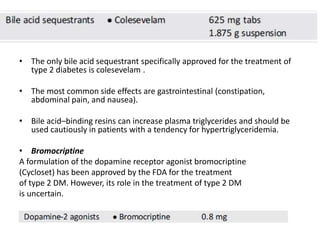 • The only bile acid sequestrant specifically approved for the treatment of
type 2 diabetes is colesevelam .
• The most common side effects are gastrointestinal (constipation,
abdominal pain, and nausea).
• Bile acid–binding resins can increase plasma triglycerides and should be
used cautiously in patients with a tendency for hypertriglyceridemia.
• Bromocriptine
A formulation of the dopamine receptor agonist bromocriptine
(Cycloset) has been approved by the FDA for the treatment
of type 2 DM. However, its role in the treatment of type 2 DM
is uncertain.
 