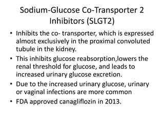 Sodium-Glucose Co-Transporter 2
Inhibitors (SLGT2)
• Inhibits the co- transporter, which is expressed
almost exclusively in the proximal convoluted
tubule in the kidney.
• This inhibits glucose reabsorption,lowers the
renal threshold for glucose, and leads to
increased urinary glucose excretion.
• Due to the increased urinary glucose, urinary
or vaginal infections are more common
• FDA approved canagliflozin in 2013.
 