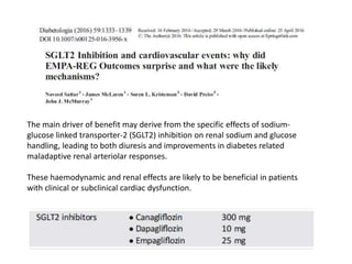 The main driver of benefit may derive from the specific effects of sodium-
glucose linked transporter-2 (SGLT2) inhibition on renal sodium and glucose
handling, leading to both diuresis and improvements in diabetes related
maladaptive renal arteriolar responses.
These haemodynamic and renal effects are likely to be beneficial in patients
with clinical or subclinical cardiac dysfunction.
 