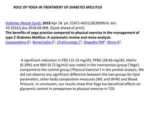 Diabetes Metab Syndr. 2018 Apr 18. pii: S1871-4021(18)30090-0. doi:
10.1016/j.dsx.2018.04.008. [Epub ahead of print]
The benefits of yoga practice compared to physical exercise in the management of
type 2 Diabetes Mellitus: A systematic review and meta-analysis.
Jayawardena R1, Ranasinghe P2, Chathuranga T3, Atapattu PM3, Misra A4.
A significant reduction in FBG (15.16 mg/dl), PPBG (28.66 mg/dl), HbA1c
(0.39%) and BMI (0.71 kg/m2) was noted in the intervention group ('Yoga')
compared to the control group ('Physical Exercise') in the pooled analysis. We
did not observe any significant difference between the two groups for lipid
parameters, other body composition measures (WC and WHR) and Blood
Pressure. In conclusion, our results show that Yoga has beneficial effects on
glycaemic control in comparison to physical exercise in T2D
ROLE OF YOGA IN TREATMENT OF DIABETES MELLITUS
 