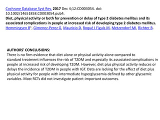 Cochrane Database Syst Rev. 2017 Dec 4;12:CD003054. doi:
10.1002/14651858.CD003054.pub4.
Diet, physical activity or both for prevention or delay of type 2 diabetes mellitus and its
associated complications in people at increased risk of developing type 2 diabetes mellitus.
Hemmingsen B1, Gimenez-Perez G, Mauricio D, Roqué I Figuls M, Metzendorf MI, Richter B.
AUTHORS' CONCLUSIONS:
There is no firm evidence that diet alone or physical activity alone compared to
standard treatment influences the risk of T2DM and especially its associated complications in
people at increased risk of developing T2DM. However, diet plus physical activity reduces or
delays the incidence of T2DM in people with IGT. Data are lacking for the effect of diet plus
physical activity for people with intermediate hyperglycaemia defined by other glycaemic
variables. Most RCTs did not investigate patient-important outcomes.
 