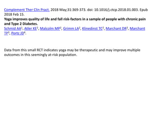 Complement Ther Clin Pract. 2018 May;31:369-373. doi: 10.1016/j.ctcp.2018.01.003. Epub
2018 Feb 15.
Yoga improves quality of life and fall risk-factors in a sample of people with chronic pain
and Type 2 Diabetes.
Schmid AA1, Atler KE2, Malcolm MP2, Grimm LA2, Klinedinst TC2, Marchant DR3, Marchant
TP3, Portz JD4.
Data from this small RCT indicates yoga may be therapeutic and may improve multiple
outcomes in this seemingly at-risk population.
 