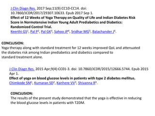 J Clin Diagn Res. 2017 Sep;11(9):CC10-CC14. doi:
10.7860/JCDR/2017/29307.10633. Epub 2017 Sep 1.
Effect of 12 Weeks of Yoga Therapy on Quality of Life and Indian Diabetes Risk
Score in Normotensive Indian Young Adult Prediabetics and Diabetics:
Randomized Control Trial.
Keerthi GS1, Pal P2, Pal GK3, Sahoo JP4, Sridhar MG5, Balachander J6.
CONCLUSION:
Yoga therapy along with standard treatment for 12 weeks improved QoL and attenuated
the diabetes risk among Indian prediabetics and diabetics compared to
standard treatment alone.
J Clin Diagn Res. 2015 Apr;9(4):CC01-3. doi: 10.7860/JCDR/2015/12666.5744. Epub 2015
Apr 1.
Effect of yoga on blood glucose levels in patients with type 2 diabetes mellitus.
Chimkode SM1, Kumaran SD2, Kanhere VV3, Shivanna R4.
CONCLUSION:
The results of the present study demonstrated that the yoga is effective in reducing
the blood glucose levels in patients with T2DM.
 