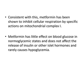 • Consistent with this, metformin has been
shown to inhibit cellular respiration by specific
actions on mitochondrial complex I.
• Metformin has little effect on blood glucose in
normoglycemic states and does not affect the
release of insulin or other islet hormones and
rarely causes hypoglycemia.
 