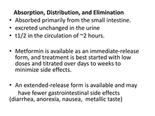 Absorption, Distribution, and Elimination
• Absorbed primarily from the small intestine.
• excreted unchanged in the urine
• t1/2 in the circulation of ~2 hours.
• Metformin is available as an immediate-release
form, and treatment is best started with low
doses and titrated over days to weeks to
minimize side effects.
• An extended-release form is available and may
have fewer gastrointestinal side effects
(diarrhea, anorexia, nausea, metallic taste)
 
