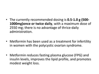 • The currently recommended dosing is 0.5-1.0 g (500-
1000mg)once or twice daily, with a maximum dose of
2550 mg; there is no advantage of thrice-daily
administration.
• Metformin has been used as a treatment for infertility
in women with the polycystic ovarian syndrome.
• Metformin reduces fasting plasma glucose (FPG) and
insulin levels, improves the lipid profile, and promotes
modest weight loss.
 