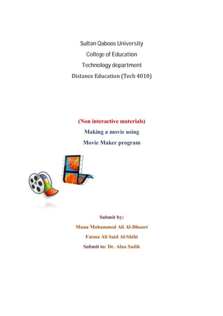 Sultan Qaboos University
     College of Education
   Technology department
Distance	Education	(Tech	4010)




  (Non interactive materials)
    Making a movie using
    Movie Maker program




           Submit by:
 Muna Mohammed Ali Al-Dhouri
     Fatma Ali Said Al-Shihi
    Submit to: Dr. Alaa Sadik
 