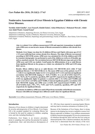 Curr Pediatr Res 2016; 20 (1&2): 57-63 ISSN 0971-9032
www.currentpediatrics.com
Curr Pediatr Res 2016 Volume 20 Issue 1 & 257
Noninvasive Assessment of Liver Fibrosis in Egyptian Children with Chronic
Liver Diseases.
Tawhida Abdel Ghaffar1
, Azza Youssef1, Khalid Zalata2
, Aisha ElSharkawy3
, Mohamed Mowafy1
, Abdel
Aziz Abdel Wanis1
, Gamal Esmat3
1
Department of Pediatrics, Hepatology Division, Ain Shams University, Cairo, Egypt
2
Department of Pathology, Faculty of Medicine, Mansoura University, Mansoura, Egypt
3
Department of Endemic Medicine, Hepatology and gastroenterology, Faculty of Medicine , Kasr Alainy, Cairo University,
Cairo, Egypt
Introduction
Outcome of liver disease in children is largely determined
by severity and progression of liver fibrosis. Liver biopsy
LB is the accepted standard for evaluating fibrosis but
is limited by the need for sedation in children, sampling
error, and risks including bleeding [1].
Furthermore, liver biopsy is an invasive procedure,
prone to sampling error and has the potential for medical
complications. Inter- and intra-observer discrepancies of
10 - 20% have been reported in assessing hepatic fibrosis
and may lead to erroneous estimation of cirrhosis [2-4].
Because of the limitations of liver biopsy, there is strong
interest in developing less invasive methods to assess liver
fibrosis especially in children. Liver stiffness measurement
(LSM)bytransientelastography(TE)involvestransmission
of vibrations through the chest wall into the liver using an
ultrasound probe with a vibration transducer, the elasticity
of the liver is determined from the velocity of the wave
Aim: to evaluate Liver stiffness measurement LSM and aspartate transaminase to platelet
ratio APRI score as non invasive means of fibrosis assessment in children with chronic liver
disease.
Methods: Liver biopsy was done for 42 children (20 boys and 22girls with mean age of 11.5
± 3.9 years) suffering from various chronic liver diseases. The stage of fibrosis was assessed
according to METAVIR system. APRI score was calculated for 42 of the children and LSM
by transient elastography was performed to each of the children as well as to 18 healthy age
and sex matched controls. The correlation between METAVIR fibrosis stage and each of the
APRI score and LSM was studied. Cutoff points for differentiation of no or mild fibrosis
from significant fibrosis in the group as a whole was calculated for APRI and LSM using
ROC curves.
Results: fifteen children had no or mild fibrosis (<F2 METAVIR )(G1) while 27 had
significant fibrosis (>=F2 METAVIR) (G 2). The mean APRI score of the patients was 0.71
+/- 0.48. It was significantly higher in G2 vs G1 patients (0.71 vs 0.3) and showed significant
correlation with METAVIR staging (r= +0.53, P<0.001). At a cut off of 0.58 it had 63%,
73%, 70.4%, 66.7% sensitivity, specificity, PPV and NPV respectively for significant fibrosis.
LSM was significantly higher in patients vs controls (38.8 vs 11.1 kPas and P<0.000) and
in G2 vs G1 (15.4 vs 6.9 KPas and P<0.000). It showed significant positive correlation with
both METAVIR staging and APRI score (r=0.58, 0.69 respectivelyand P<0.001). A cut
off of 8.1KPas had a 78%, 73%, 77.8% and 73.3% sensitivity, specificity, PPV and NPV
respectively for significant fibrosis.
Conclusion:Inchildren,APRIscoreandLSMperformreasonablywellinfibrosisassessment.
Diseases with different etiologies have different cutoff values for significant fibrosis.
Abstract
Keywords: Liver stiffness measurement, Fibroscan, APRI score, Liver fibrosis, Children.
Accepted May 17, 2016
 
