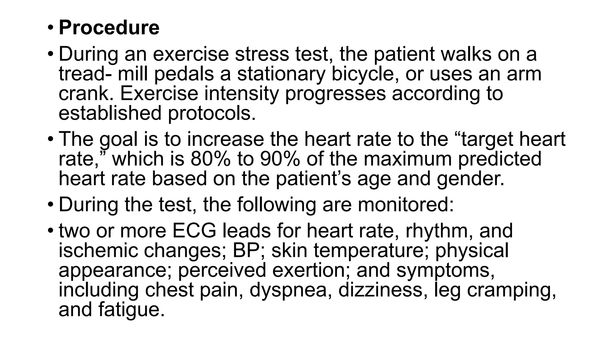 • Procedure
• During an exercise stress test, the patient walks on a
tread- mill pedals a stationary bicycle, or uses an arm
crank. Exercise intensity progresses according to
established protocols.
• The goal is to increase the heart rate to the “target heart
rate,” which is 80% to 90% of the maximum predicted
heart rate based on the patient’s age and gender.
• During the test, the following are monitored:
• two or more ECG leads for heart rate, rhythm, and
ischemic changes; BP; skin temperature; physical
appearance; perceived exertion; and symptoms,
including chest pain, dyspnea, dizziness, leg cramping,
and fatigue.
 