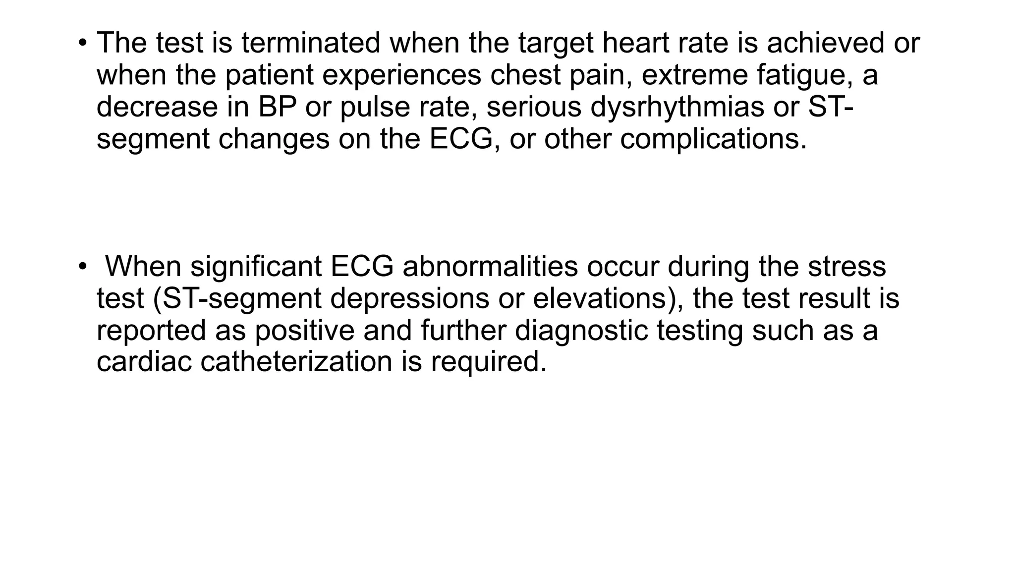 • The test is terminated when the target heart rate is achieved or
when the patient experiences chest pain, extreme fatigue, a
decrease in BP or pulse rate, serious dysrhythmias or ST-
segment changes on the ECG, or other complications.
• When significant ECG abnormalities occur during the stress
test (ST-segment depressions or elevations), the test result is
reported as positive and further diagnostic testing such as a
cardiac catheterization is required.
 