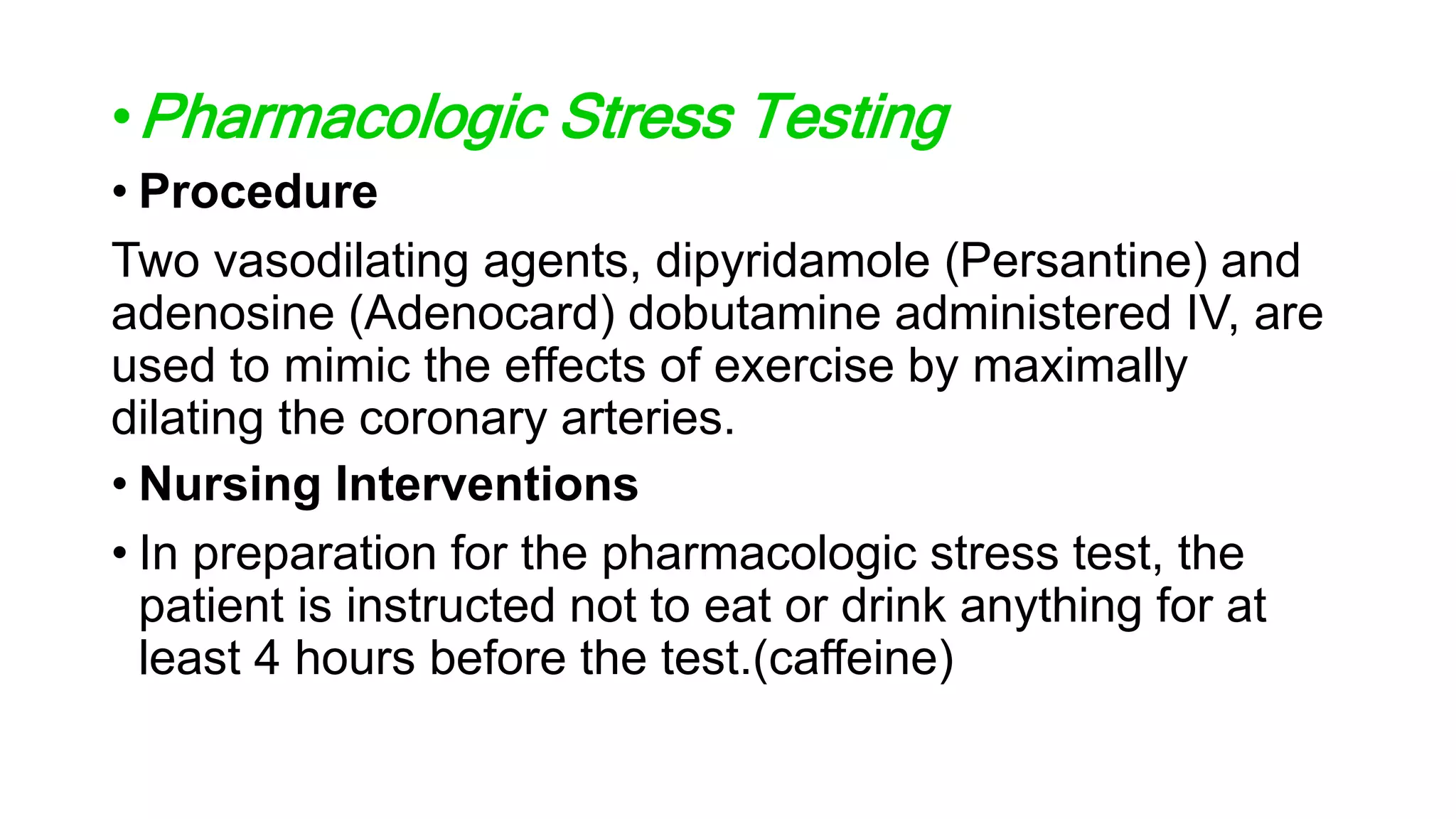 •Pharmacologic Stress Testing
• Procedure
Two vasodilating agents, dipyridamole (Persantine) and
adenosine (Adenocard) dobutamine administered IV, are
used to mimic the effects of exercise by maximally
dilating the coronary arteries.
• Nursing Interventions
• In preparation for the pharmacologic stress test, the
patient is instructed not to eat or drink anything for at
least 4 hours before the test.(caffeine)
 
