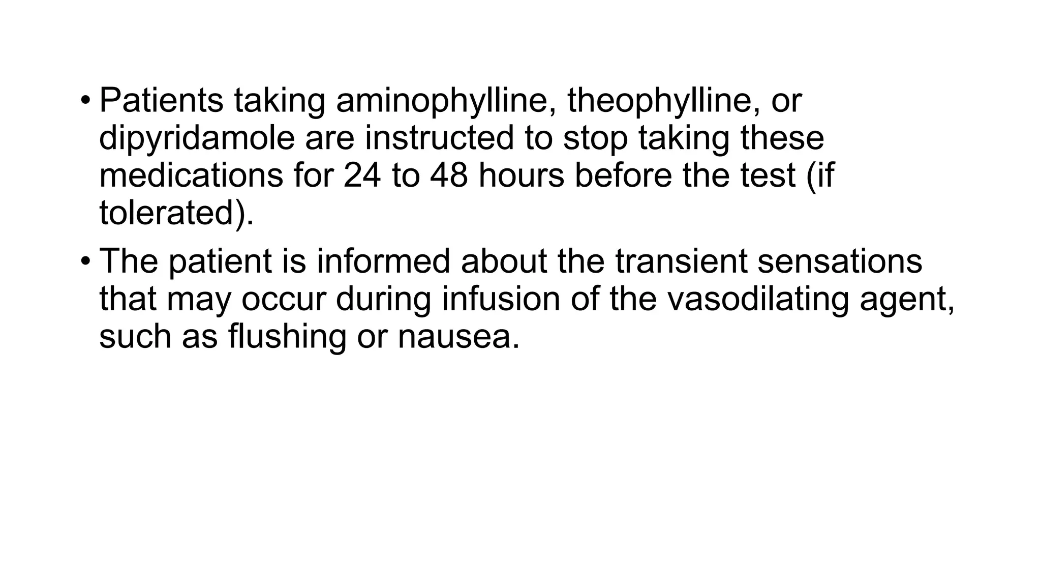 • Patients taking aminophylline, theophylline, or
dipyridamole are instructed to stop taking these
medications for 24 to 48 hours before the test (if
tolerated).
• The patient is informed about the transient sensations
that may occur during infusion of the vasodilating agent,
such as flushing or nausea.
 