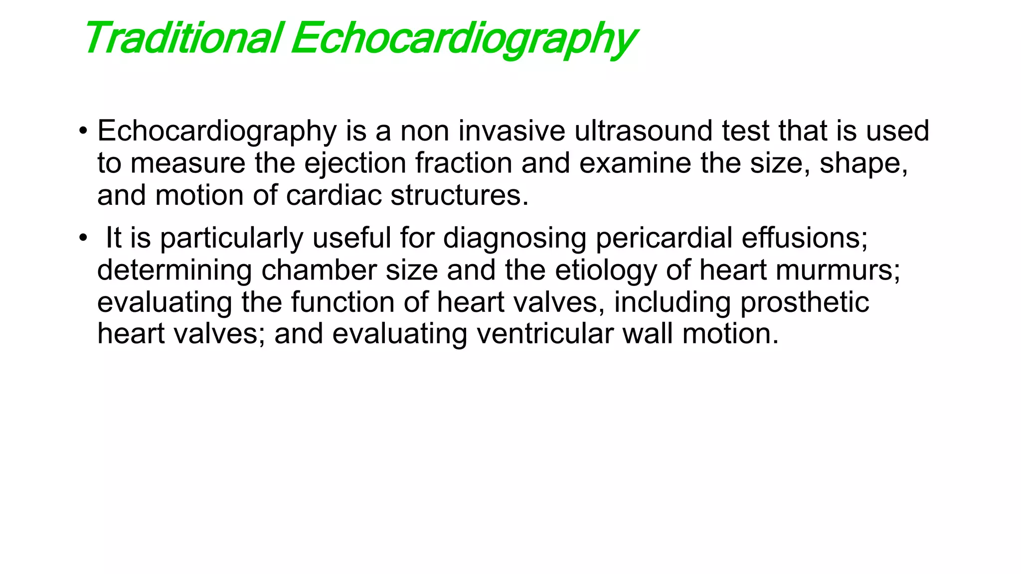 Traditional Echocardiography
• Echocardiography is a non invasive ultrasound test that is used
to measure the ejection fraction and examine the size, shape,
and motion of cardiac structures.
• It is particularly useful for diagnosing pericardial effusions;
determining chamber size and the etiology of heart murmurs;
evaluating the function of heart valves, including prosthetic
heart valves; and evaluating ventricular wall motion.
 