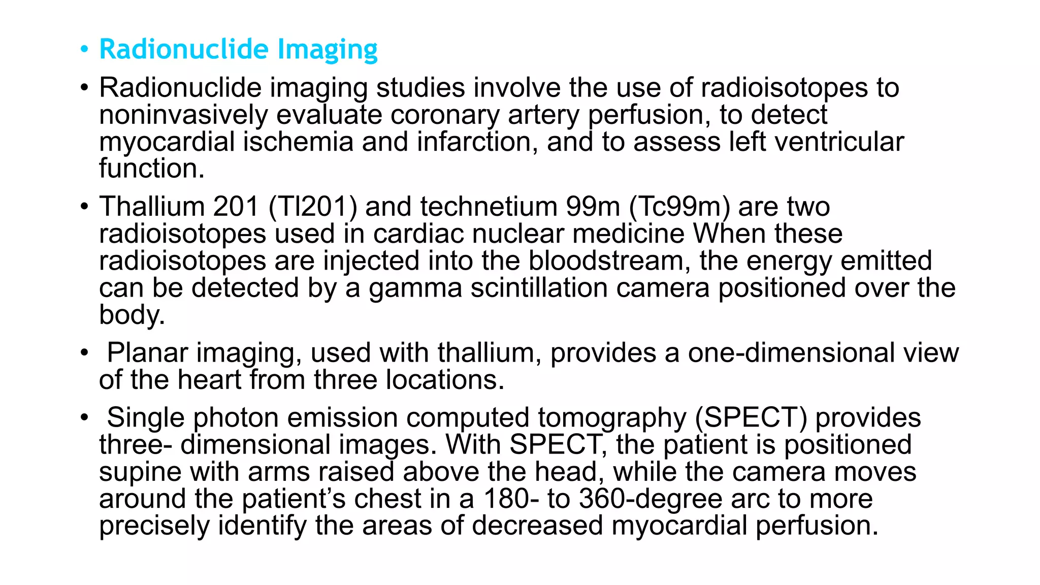 • Radionuclide Imaging
• Radionuclide imaging studies involve the use of radioisotopes to
noninvasively evaluate coronary artery perfusion, to detect
myocardial ischemia and infarction, and to assess left ventricular
function.
• Thallium 201 (Tl201) and technetium 99m (Tc99m) are two
radioisotopes used in cardiac nuclear medicine When these
radioisotopes are injected into the bloodstream, the energy emitted
can be detected by a gamma scintillation camera positioned over the
body.
• Planar imaging, used with thallium, provides a one-dimensional view
of the heart from three locations.
• Single photon emission computed tomography (SPECT) provides
three- dimensional images. With SPECT, the patient is positioned
supine with arms raised above the head, while the camera moves
around the patient’s chest in a 180- to 360-degree arc to more
precisely identify the areas of decreased myocardial perfusion.
 