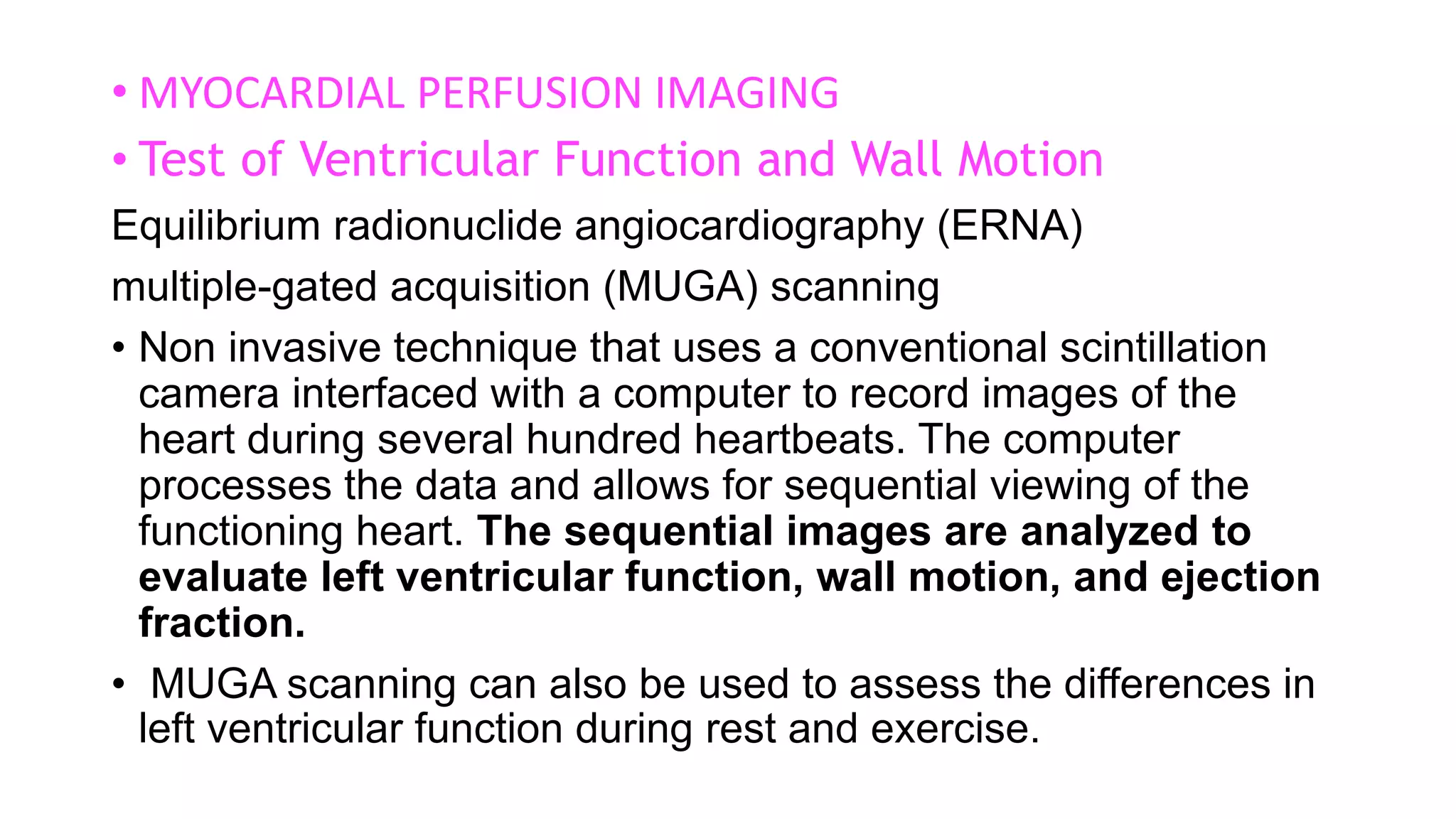 • MYOCARDIAL PERFUSION IMAGING
• Test of Ventricular Function and Wall Motion
Equilibrium radionuclide angiocardiography (ERNA)
multiple-gated acquisition (MUGA) scanning
• Non invasive technique that uses a conventional scintillation
camera interfaced with a computer to record images of the
heart during several hundred heartbeats. The computer
processes the data and allows for sequential viewing of the
functioning heart. The sequential images are analyzed to
evaluate left ventricular function, wall motion, and ejection
fraction.
• MUGA scanning can also be used to assess the differences in
left ventricular function during rest and exercise.
 