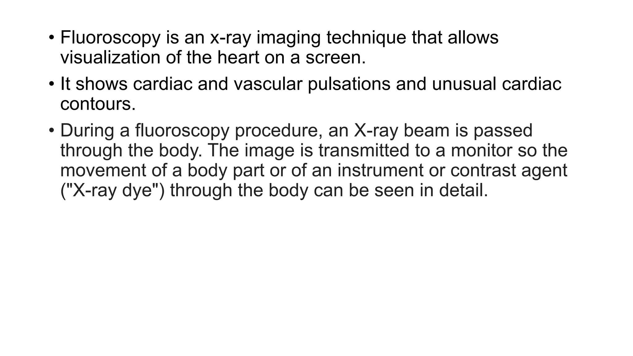 • Fluoroscopy is an x-ray imaging technique that allows
visualization of the heart on a screen.
• It shows cardiac and vascular pulsations and unusual cardiac
contours.
• During a fluoroscopy procedure, an X-ray beam is passed
through the body. The image is transmitted to a monitor so the
movement of a body part or of an instrument or contrast agent
("X-ray dye") through the body can be seen in detail.
 