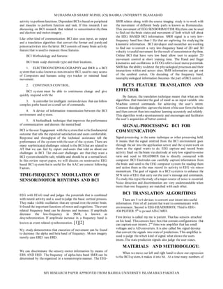 MUHAMMAD SHARIF M.PHIL (CS) BAHRIA UNIVERSITY ISLAMABAD
MY RESEARCH PAPER APPROVED FROM BAHRIA UNIVERSITY ISLAMABAD PAKISTAN
activity to performfunctions. Dependent BCI is based on peripheral
and muscles to perform function and task. If this research I am
discussing on BCI research that related to sensorimotor-rhythms
and electron and motor-imagery.
Like other kind of communication BCI also uses input, an output
and a translation algorithm that convert the former and paralyzed
person activities into thelatter. BCI consists of many brain activity
feature that is used to measure those features.
BCI Methodology and features:
BCI brain scalp electrode type and their locations.
1. ELECTROONCEPHALOGRAPHY and SMR is a BCI
systemthat is also known as non-invasive BCI, used to easy access
of Computers and humans using eye tracker or minimal head
movement.
2. CONTINOUS CONTROL.
BCI system must be able to continuous change and give
quickly respond with the
3. A controller for intelligent motion devices that can follow
complex paths based on a small set of commands;
4. A device of information transmission between the BCI
environment and system.
5. A biofeedback technique that improves the performance
of communication and decrees the mental load
BCI is theuser Engagement with thesystemthat is thefundamental
outcome that tells the expected satisfaction and users comfortable.
Response and throughput of the technical assistance tell the
performance of the system with the user of the system. There are
many sophisticated challenges related to the BCI that are related to
AT that we can feel by expert end-users that told us about our
challenges in BCI. The end-user challenges are that they want a
BCI systemshould be safe, reliable and should be at a normal level.
In this review report paper, we will discuss on noninvasive EEG
based BCI systemthat is useful for the AAC are consist following
Factors.
TIME-FREQUENCY MODULATION OF
SENSORIMOTOR RHYTHMS AND BCI
EEG with ECoG read and judges the potentials that is combined
with neural activity and is used to judge the basic cortical process.
They make visible oscillation that are spread over the entire brain.
It found the important functions of motor and cognitions. Theevent
related frequency band can be decrees and increase. If amplitude
decrease the low-frequency in SMR, is known as
desynchronization. If amplitude increase in a frequency band is
known as event related synchronization. [1][2]
My study demonstrates that execution of movement can be found
to decrease the alpha and beta band of frequency. Motor imagery
mostly case ERD rare ERD.
We can discriminate the sensory-motor information by means of
ERS AND ERD. The frequency of alpha-beta band SMR can be
determined by theorganized in a somatotropin manner. The EEG-
SMR relates along with the source imaging study is to work with
the movement of different body parts is known as Homunculus.
This movement of EEG SENSORIMOTOR Rhythms can be used
to find out the brain states and movement of limb which tell about
the EEG BASED BCI information. SMR signal is a very low-
frequency band less than 1 Hz that are exploring for studying the
kinematic information. BCI developer and researcher are working
to find out to convert a very low-frequency band of 2D and 3D
velocity to useful movement for theresult of sensorimotor rhythms.
Online BCI that have very low band allow user to acquire 2D
movement control at short training time. The Hand and finger
kinematics and oscillations in ECOG refer to local motor potentials.
SMR has theability to detect the physiological processes and their
interactions within and across sites. SMR information can get out
of the cerebral cortex. On decoding of the frequency band,
neurophysiological information becomes the part of BCI control.
BCI’S FEATURE TRANSLATION AND
EFFECTOR
By feature, the translation technique means that what are the
algorithms that translate the goal of mind as an input variable into
Machine control commands for achieving the user’s intent.
Common this algorithm capturetheintent of theuser form thebrain
and then convert then into machine learning accurately and reliably.
This algorithm works spontaneously and encourages and facilitates
the user’s acquisition of better control.
SIGNAL-PROCESSING BCI FOR
COMMUNICATION
Signal-processing is the same technique as other processing held.
It means that the signal emitted from the BCI environment goes
through the air into the application server and the systemwork on
them as the signal wants to do. EEG capture and record brain
activity fixed on thebrain via electrode at very low signal-to-noise
ratio and send to HEADBOX that is directly connected with
computer. BCI Electrodes can carefully capture information from
the brain and send to the EEG computer system for reading them
and action them as the man record its activity to EEG via minor
momentum. The goal of signals in a BCI systemis to enhance the
STN ratio of EEG that carry out the user’s message and commands.
To study this topicthestudy of amajor-source of noise is essential.
Noise detection and discrimination are very understandable when
more than one frequency are matched with each other.
BCI TRANSLATION ALGORITHMS
There are 5 to 6 devices to convert user intent into useful
information. First of all patient that want to communicate with
environment. Second is EEG-HEADERBOX. Third is EEG-
AMPLIFIER. 5th
is pcand AD-CARD.
First device is called my me is patient. That has sensors attached
on his head. This sensors have box that contain configurations that
can captureuser intents. 2nd
thins was amplifier that has small
voltages and a AD converters. It is also called bio signal deveice
that convert the signals into stateof predictions. This amplifier is
used to judge the which kind of signal what shows the users
intent. The stateprediction signals also judge the user states.
MATERIALS AND METHODOLOGY:
When we move our left and right hand to show our expression
to the BCI system, it makes it into bit. At a time many numbers of
 