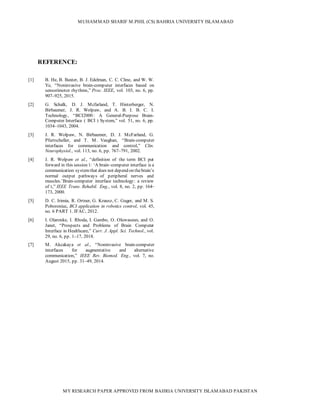 MUHAMMAD SHARIF M.PHIL (CS) BAHRIA UNIVERSITY ISLAMABAD
MY RESEARCH PAPER APPROVED FROM BAHRIA UNIVERSITY ISLAMABAD PAKISTAN
REFERENCE:
[1] B. He, B. Baxter, B. J. Edelman, C. C. Cline, and W. W.
Ye, “Noninvasive brain-computer interfaces based on
sensorimotor rhythms,” Proc. IEEE, vol. 103, no. 6, pp.
907–925, 2015.
[2] G. Schalk, D. J. Mcfarland, T. Hinterberger, N.
Birbaumer, J. R. Wolpaw, and A. B. I. B. C. I.
Technology, “BCI2000 : A General-Purpose Brain-
Computer Interface ( BCI ) System,” vol. 51, no. 6, pp.
1034–1043, 2004.
[3] J. R. Wolpaw, N. Birbaumer, D. J. McFarland, G.
Pfurtscheller, and T. M. Vaughan, “Brain-computer
interfaces for communication and control,” Clin.
Neurophysiol., vol. 113, no. 6, pp. 767–791, 2002.
[4] J. R. Wolpaw et al., “definition of the term BCI put
forward in this session 1: ‘A brain–computer interface is a
communication systemthat does not depend on thebrain’s
normal output pathways of peripheral nerves and
muscles.’Brain-computer interface technology: a review
of t,” IEEE Trans. Rehabil. Eng., vol. 8, no. 2, pp. 164–
173, 2000.
[5] D. C. Irimia, R. Ortner, G. Krausz, C. Guger, and M. S.
Poboroniuc, BCI application in robotics control, vol. 45,
no. 6 PART 1. IFAC, 2012.
[6] I. Olaronke, I. Rhoda, I. Gambo, O. Oluwaseun, and O.
Janet, “Prospects and Problems of Brain Computer
Interface in Healthcare,” Curr. J. Appl. Sci. Technol., vol.
29, no. 6, pp. 1–17, 2018.
[7] M. Akcakaya et al., “Noninvasive brain-computer
interfaces for augmentative and alternative
communication,” IEEE Rev. Biomed. Eng., vol. 7, no.
August 2015, pp. 31–49, 2014.
 