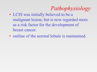 Pathophysiology
• LCIS was initially believed to be a
malignant lesion, but is now regarded more
as a risk factor for the ...