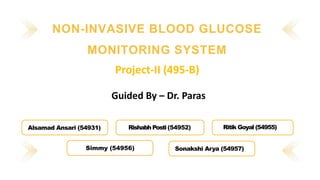 NON-INVASIVE BLOOD GLUCOSE
MONITORING SYSTEM
Alsamad Ansari (54931) Rishabh Posti (54952) Ritik Goyal (54955)
Simmy (54956) Sonakshi Arya (54957)
Project-II (495-B)
Guided By – Dr. Paras
 