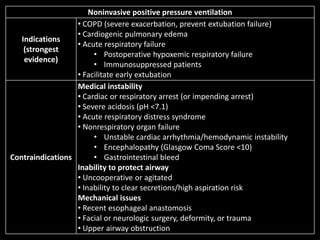 Noninvasive positive pressure ventilation
Indications
(strongest
evidence)
• COPD (severe exacerbation, prevent extubation failure)
• Cardiogenic pulmonary edema
• Acute respiratory failure
• Postoperative hypoxemic respiratory failure
• Immunosuppressed patients
• Facilitate early extubation
Contraindications
Medical instability
• Cardiac or respiratory arrest (or impending arrest)
• Severe acidosis (pH <7.1)
• Acute respiratory distress syndrome
• Nonrespiratory organ failure
• Unstable cardiac arrhythmia/hemodynamic instability
• Encephalopathy (Glasgow Coma Score <10)
• Gastrointestinal bleed
Inability to protect airway
• Uncooperative or agitated
• Inability to clear secretions/high aspiration risk
Mechanical issues
• Recent esophageal anastomosis
• Facial or neurologic surgery, deformity, or trauma
• Upper airway obstruction
 