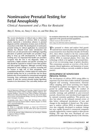 Noninvasive Prenatal Testing for
Fetal Aneuploidy
Clinical Assessment and a Plea for Restraint
Mary E. Norton, MD, Nancy C. Rose, MD, and Peter Benn, PhD
The recent introduction of clinical tests to detect fetal
aneuploidy by analysis of cell-free DNA in maternal
plasma represents a tremendous advance in prenatal
diagnosis and the culmination of many years of effort by
researchers in the field. The development of noninvasive
prenatal testing for clinical application by commercial
industry has allowed much faster introduction into
clinical care, yet also presents some challenges regarding
education of patients and health care providers strug-
gling to keep up with developments in this rapidly
evolving area. It is important that health care providers
recognize that the test is not diagnostic; rather, it
represents a highly sensitive and specific screening test
that should be expected to result in some false-positive
and false-negative diagnoses. Although currently being
integrated in some settings as a primary screening test
for women at high risk of fetal aneuploidy, from
a population perspective, a better option for noninvasive
prenatal testing may be as a second-tier test for those
patients who screen positive by conventional aneuploidy
screening. How noninvasive prenatal testing will ulti-
mately fit with the current prenatal testing algorithms
remains to be determined. True cost–utility analyses will
be needed to determine the actual clinical efficacy of this
approach in the general prenatal population.
(Obstet Gynecol 2013;121:847–50)
DOI: http://10.1097/AOG.0b013e31828642c6
The potential to obtain and analyze fetal genetic
material from maternal plasma has stimulated vig-
orous research for more than three decades. In October
2011, these efforts resulted in the first commercially
available test to detect fetal aneuploidy by analysis of
cell-free DNA in maternal plasma. Over time, this
technology is likely to be applied to the prenatal detec-
tion of an ever-increasing range of genetic disorders.
This commentary presents an overview of the devel-
opment, clinical application, and limitations of nonin-
vasive prenatal testing as currently available in clinical
practice.
DEVELOPMENT OF NONINVASIVE
PRENATAL TESTING
The development of cell-free DNA testing differs in
important ways from that of other methods of prenatal
diagnosis and screening. Amniocentesis, chorionic
villous sampling, and serum screening were largely
developed by academic investigators who were sup-
ported by public funding. After the conduct of
independent clinical trials, with results presented at
scientific meetings and published in peer-reviewed
journals, clinical tests were introduced and supported
by national committee guidelines. This process was
slow but relied on the unbiased external review of
data before widespread introduction of tests and
changes in the standards of clinical care. The techni-
ques to analyze cell-free DNA in maternal plasma
were also originally developed in academic settings
but were rapidly licensed to commercial companies
typically supported by venture capital or other private
funding. The tests that were developed are now
publicized through marketing directly to the clinician,
From the Department of Obstetrics and Gynecology, Stanford University School
of Medicine/Lucile Packard Children’s Hospital, Stanford, California; Inter-
mountain Healthcare, University of Utah School of Medicine, Intermountain
Medical Center, Maternal Fetal Medicine, Salt Lake City, Utah; and the Depart-
ment of Genetics and Developmental Biology, University of Connecticut Health
Center, Farmington, Connecticut.
Corresponding author: Mary E. Norton, MD, 300 Pasteur Drive, HH333,
Stanford University/Lucile Packard Children’s Hospital, Stanford, CA 94305;
e-mail: menorton@stanford.edu.
Financial Disclosure
Dr. Norton is a coprincipal investigator on clinical trial NCT0145167
sponsored by Ariosa Diagnostics. The other authors did not report any potential
conflicts of interest.
© 2013 by The American College of Obstetricians and Gynecologists. Published
by Lippincott Williams & Wilkins.
ISSN: 0029-7844/13
VOL. 121, NO. 4, APRIL 2013 OBSTETRICS & GYNECOLOGY 847
 
