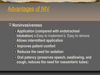 Advantages of NIV
 Noninvasiveness

Application (compared with endotracheal
intubation) a.Easy to implement b. Easy to remove
Allows intermittent application
Improves patient comfort
Reduces the need for sedation
Oral patency (preserves speech, swallowing, and
cough, reduces the need for nasoenteric tubes)

 