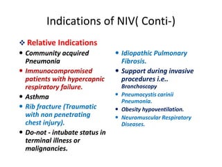 Indications of NIV( Conti-)
 Relative Indications
 Community acquired
Pneumonia
 Immunocompromised
patients with hypercapnic
respiratory failure.
 Asthma
 Rib fracture (Traumatic
with non penetrating
chest injury).
 Do-not - intubate status in
terminal illness or
malignancies.
 Idiopathic Pulmonary
Fibrosis.
 Support during invasive
procedures i.e..
Bronchoscopy
 Pneumocystis carinii
Pneumonia.
 Obesity hypoventilation.
 Neuromuscular Respiratory
Diseases.
 
