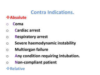 Contra Indications.
Absolute
o Coma
o Cardiac arrest
o Respiratory arrest
o Severe haemodynamic instability
o Multiorgan failure
o Any condition requiring Intubation.
o Non-compliant patient
Relative
 