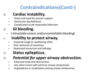 Contraindications(Conti-)
o Cardiac instability.
– Shock and need for pressor support
– Ventricular dysrhythmias
– Complicated acute myocardial infarction
o GI bleeding.
- ( Intractable emesis and/uncontrollable bleeding)
o Inability to protect airway.
– Impaired cough or swallowing reflex
– Poor clearance of secretions
– Depressed sensorium and lethargy
o Status epilepticus.
o Potential for upper airway obstruction.
– Extensive head and neck tumors
– Any other tumor with extrinsic airway compression
– Angioedema or anaphylaxis causing airway compromise
 