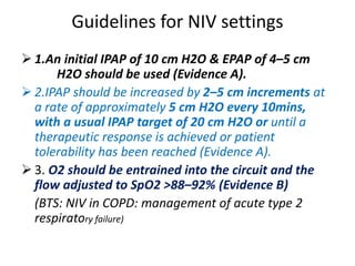 Guidelines for NIV settings
 1.An initial IPAP of 10 cm H2O & EPAP of 4–5 cm
H2O should be used (Evidence A).
 2.IPAP should be increased by 2–5 cm increments at
a rate of approximately 5 cm H2O every 10mins,
with a usual IPAP target of 20 cm H2O or until a
therapeutic response is achieved or patient
tolerability has been reached (Evidence A).
 3. O2 should be entrained into the circuit and the
flow adjusted to SpO2 >88–92% (Evidence B)
(BTS: NIV in COPD: management of acute type 2
respiratory failure)
 