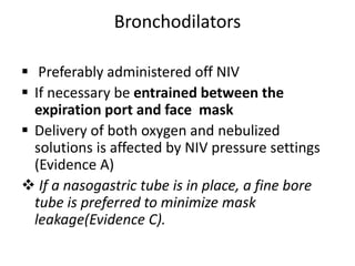 Bronchodilators
 Preferably administered off NIV
 If necessary be entrained between the
expiration port and face mask
 Delivery of both oxygen and nebulized
solutions is affected by NIV pressure settings
(Evidence A)
 If a nasogastric tube is in place, a fine bore
tube is preferred to minimize mask
leakage(Evidence C).
 