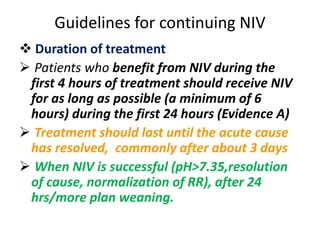 Guidelines for continuing NIV
 Duration of treatment
 Patients who benefit from NIV during the
first 4 hours of treatment should receive NIV
for as long as possible (a minimum of 6
hours) during the first 24 hours (Evidence A)
 Treatment should last until the acute cause
has resolved, commonly after about 3 days
 When NIV is successful (pH>7.35,resolution
of cause, normalization of RR), after 24
hrs/more plan weaning.
 