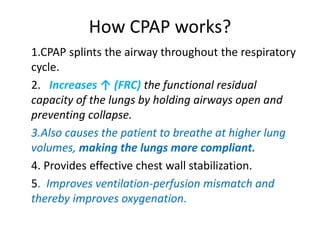 How CPAP works?
1.CPAP splints the airway throughout the respiratory
cycle.
2. Increases ↑ (FRC) the functional residual
capacity of the lungs by holding airways open and
preventing collapse.
3.Also causes the patient to breathe at higher lung
volumes, making the lungs more compliant.
4. Provides effective chest wall stabilization.
5. Improves ventilation-perfusion mismatch and
thereby improves oxygenation.
 