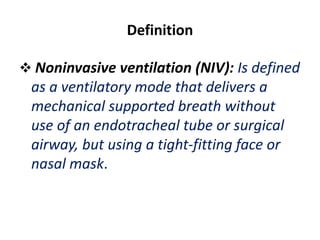 Definition
 Noninvasive ventilation (NIV): Is defined
as a ventilatory mode that delivers a
mechanical supported breath without
use of an endotracheal tube or surgical
airway, but using a tight-fitting face or
nasal mask.
 